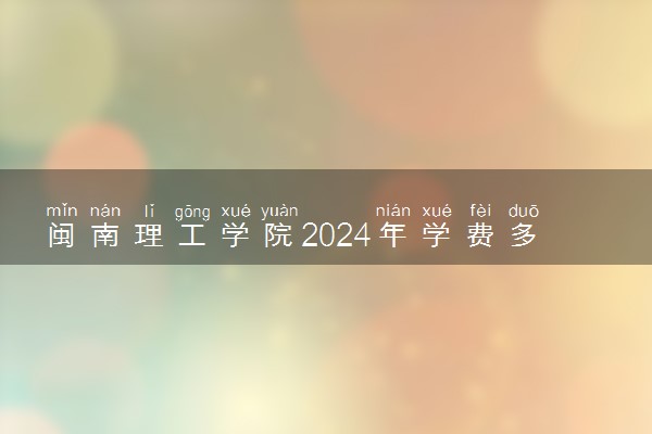 闽南理工学院2024年学费多少钱 一年各专业收费标准