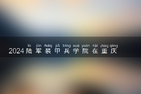 2024陆军装甲兵学院在重庆招生计划及录取分数线 招生人数是多少