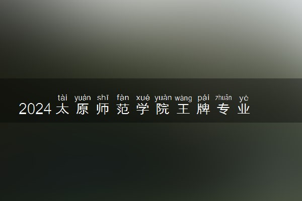 2024太原师范学院王牌专业有哪些 最好的专业是什么
