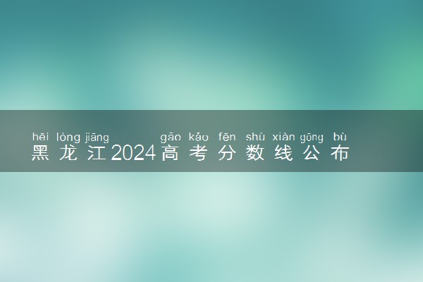 黑龙江2024高考分数线公布 专科最低录取控制线