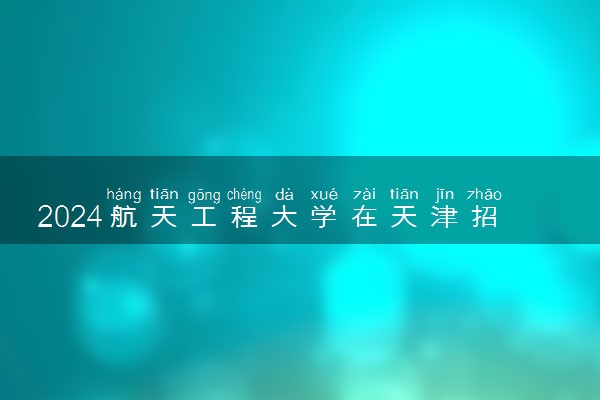 2024航天工程大学在天津招生计划及录取分数线 招生人数是多少
