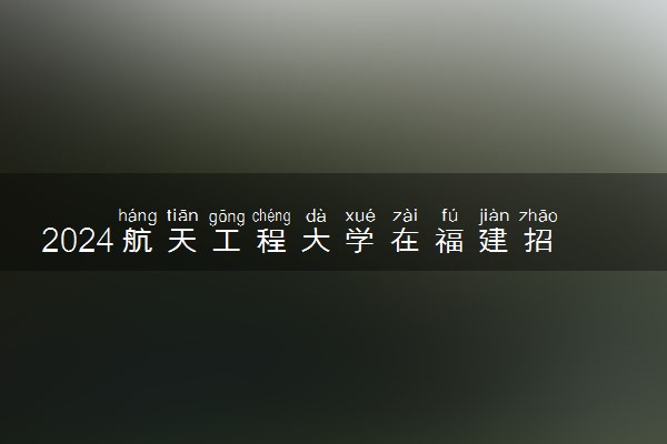 2024航天工程大学在福建招生计划及录取分数线 招生人数是多少