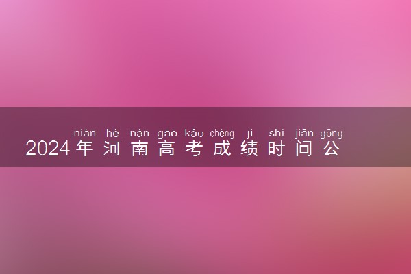 2024年河南高考成绩时间公布 6月几号几点出分