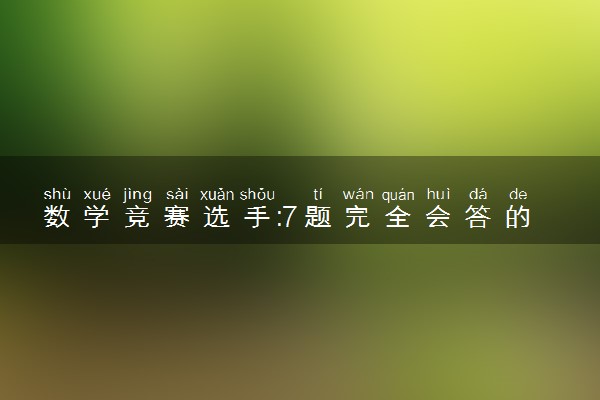 数学竞赛选手:7题完全会答的有4个 具体怎么回事