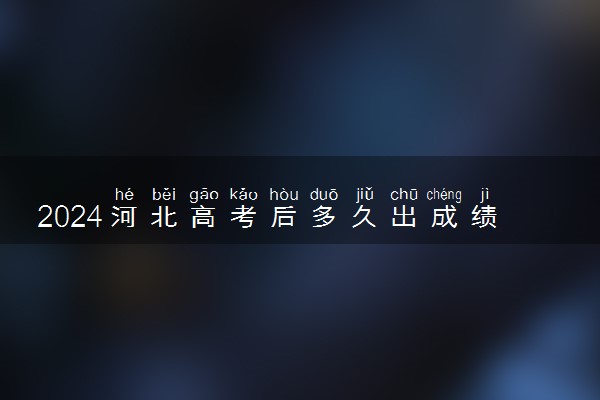 2024河北高考后多久出成绩 具体查分时间几点钟