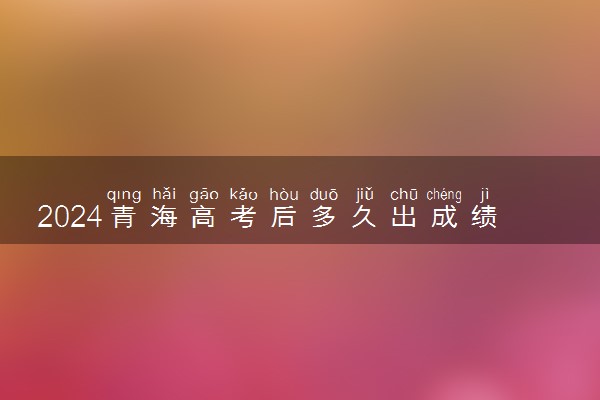 2024青海高考后多久出成绩 具体查分时间几点钟