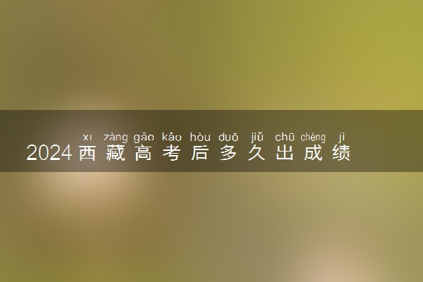 2024西藏高考后多久出成绩 具体查分时间几点钟