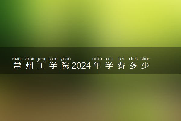 常州工学院2024年学费多少钱 一年各专业收费标准