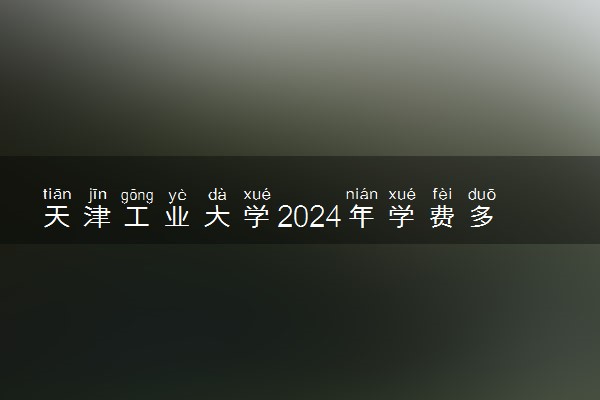 天津工业大学2024年学费多少钱 一年各专业收费标准