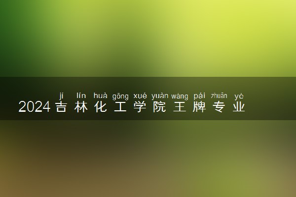 2024吉林化工学院王牌专业有哪些 最好的专业是什么