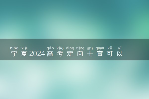 宁夏2024高考定向士官可以填多少个志愿 志愿设置及填报技巧