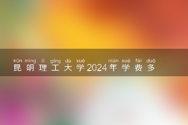 昆明理工大学2024年学费多少钱 一年各专业收费标准