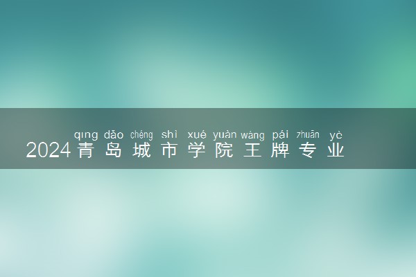 2024青岛城市学院王牌专业有哪些 最好的专业是什么