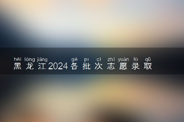 黑龙江2024各批次志愿录取时间 几号报志愿