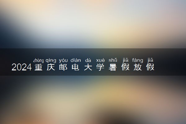 2024重庆邮电大学暑假放假时间什么时候 几月几号开学