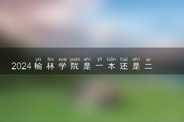 2024榆林学院是一本还是二本 含金量高吗