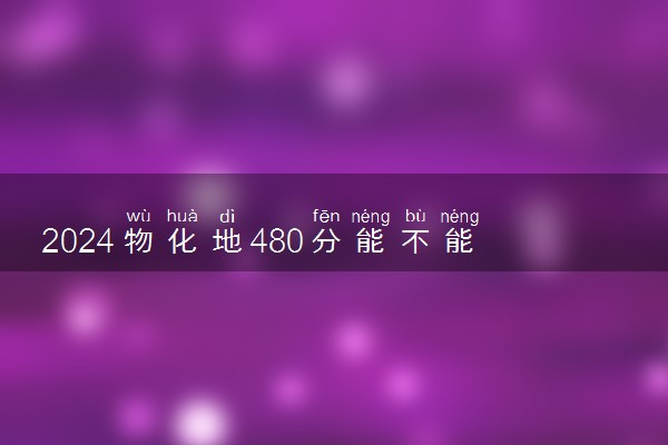 2024物化地480分能不能考上本科 可以报考哪些大学