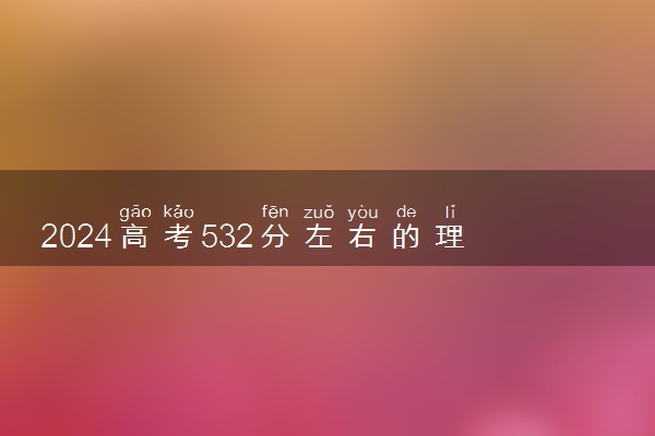 2024高考532分左右的理科二本大学 可以报考哪些院校