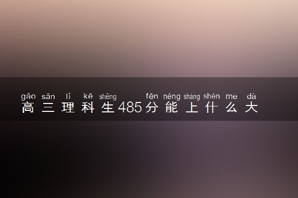 高三理科生485分能上什么大学 2024哪些学校好