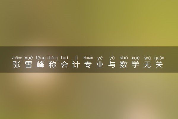 张雪峰称会计专业与数学无关 具体怎么回事