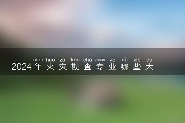 2024年火灾勘查专业哪些大学好 哪些院校火灾勘查专业强