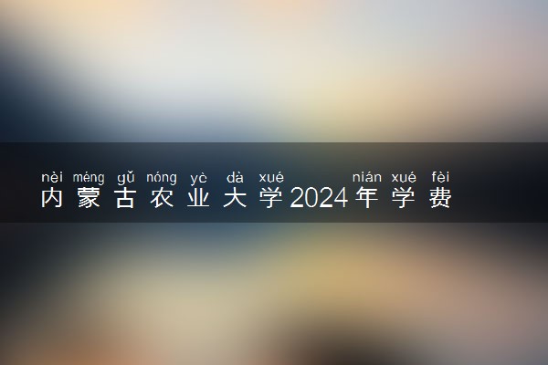 内蒙古农业大学2024年学费多少钱 一年各专业收费标准