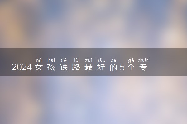 2024女孩铁路最好的5个专业 什么专业好就业