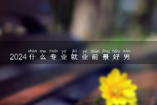2024什么专业就业前景好男生 有潜力好就业的专业推荐
