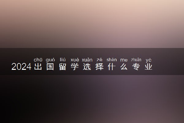 2024出国留学选择什么专业好 哪个学校好