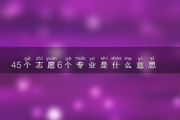 45个志愿6个专业是什么意思 能选几所大学