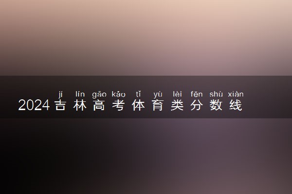 2024吉林高考体育类分数线公布 （物理+历史）