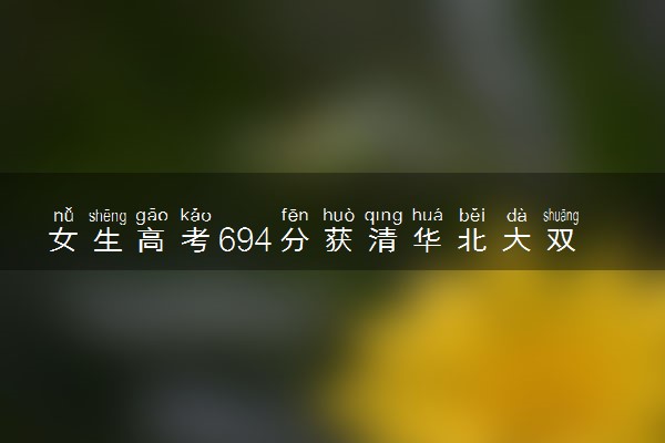 女生高考694分获清华北大双邀约 历史组成绩厉害了