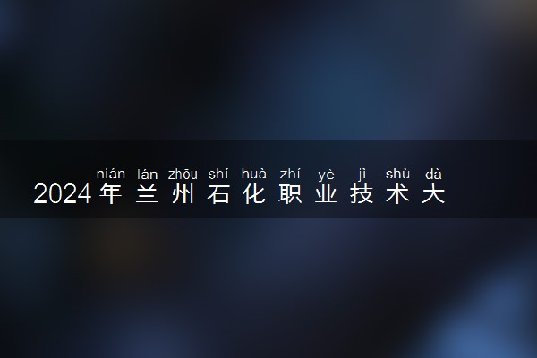 2024年兰州石化职业技术大学招生计划专业及各省录取分数线位次