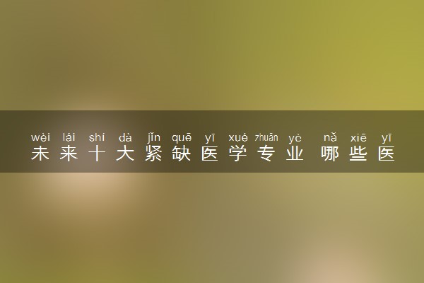 未来十大紧缺医学专业 哪些医学类专业好就业