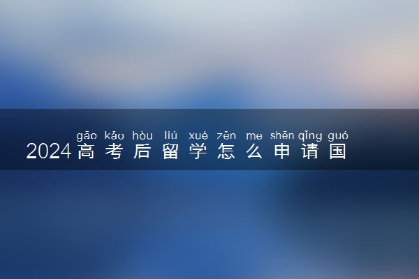 2024高考后留学怎么申请国外的大学 来得及吗