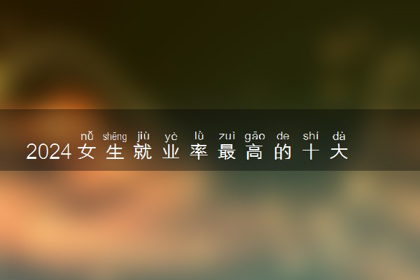 2024女生就业率最高的十大专业 什么专业毕业后赚的多