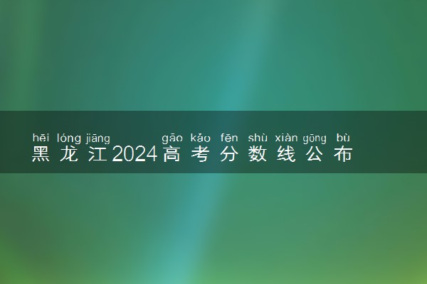 黑龙江2024高考分数线公布 各批次分数线是多少