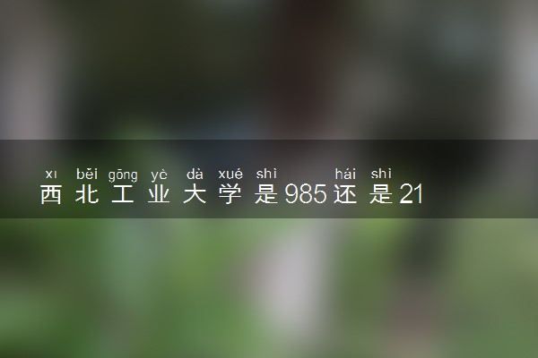 西北工业大学是985还是211 录取分数线是多少