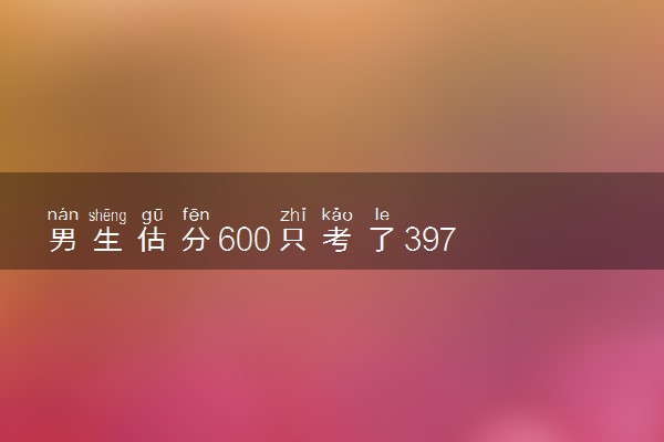 男生估分600只考了397 查分后默默去做饭妈妈秒懂