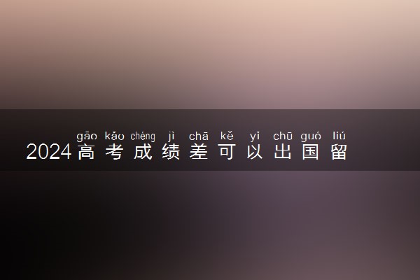 2024高考成绩差可以出国留学读本科吗 留学合适吗