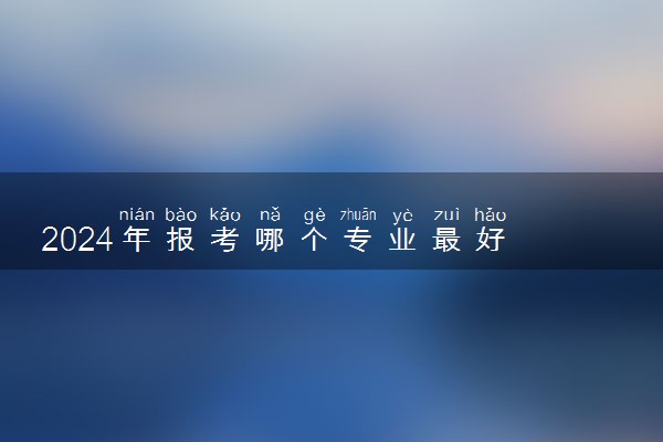 2024年报考哪个专业最好 什么专业毕业工资高
