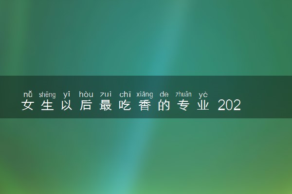 女生以后最吃香的专业 2024填志愿怎么选专业