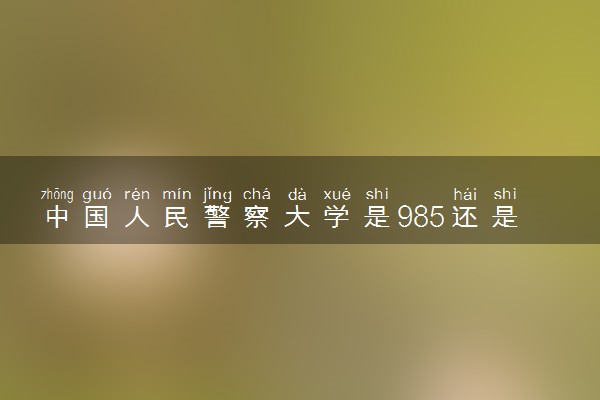 中国人民警察大学是985还是211 录取分数线是多少
