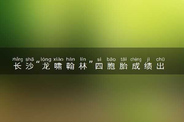 长沙“龙啸翰林”四胞胎成绩出炉 小弟最高661分