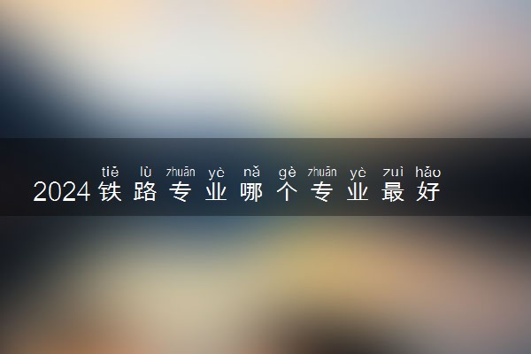 2024铁路专业哪个专业最好 哪个就业前景好
