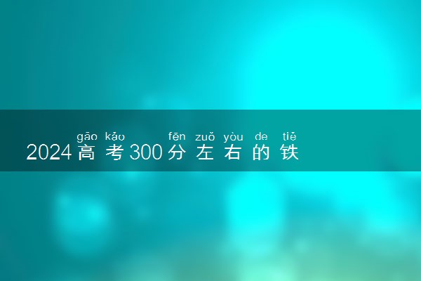2024高考300分左右的铁路专科学校有哪些 能上什么大学