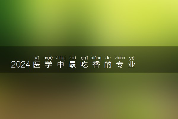 2024医学中最吃香的专业 哪些专业好就业