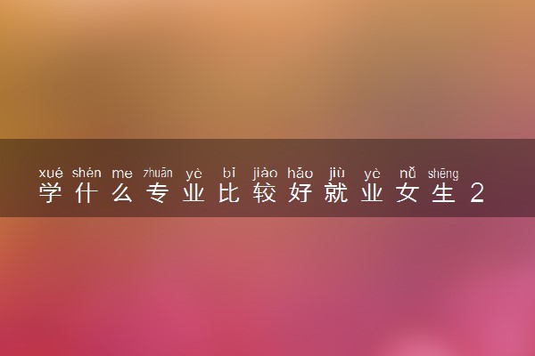 学什么专业比较好就业女生 2024哪些适合女生学