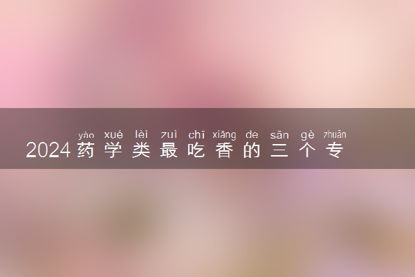 2024药学类最吃香的三个专业 就业前景如何