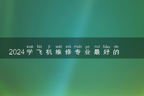 2024学飞机维修专业最好的学校 哪些学校值得报